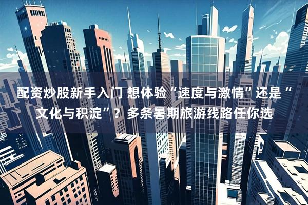 配资炒股新手入门 想体验“速度与激情”还是“文化与积淀”？多条暑期旅游线路任你选