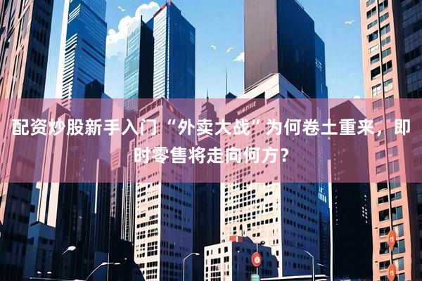 配资炒股新手入门 “外卖大战”为何卷土重来，即时零售将走向何方？