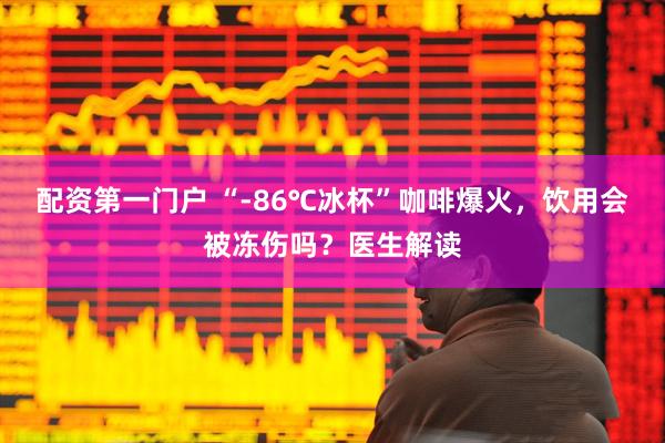 配资第一门户 “-86℃冰杯”咖啡爆火，饮用会被冻伤吗？医生解读