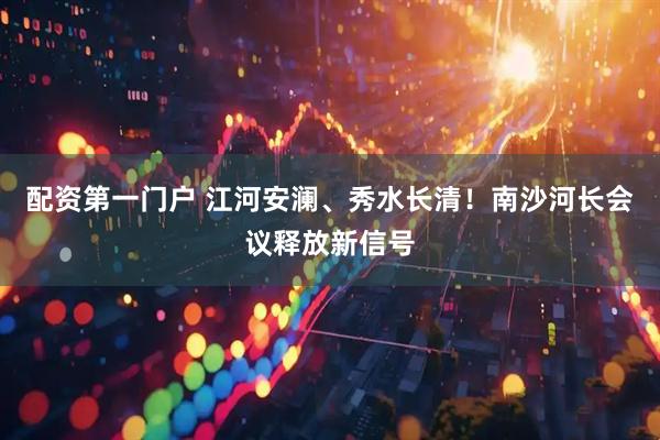 配资第一门户 江河安澜、秀水长清！南沙河长会议释放新信号