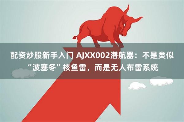 配资炒股新手入门 AJXX002潜航器：不是类似“波塞冬”核鱼雷，而是无人布雷系统