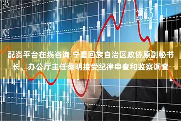 配资平台在线咨询 宁夏回族自治区政协原副秘书长、办公厅主任蔡明接受纪律审查和监察调查