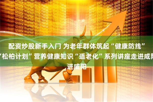 配资炒股新手入门 为老年群体筑起“健康防线”“松柏计划”营养健康知识“适老化”系列讲座走进咸阳